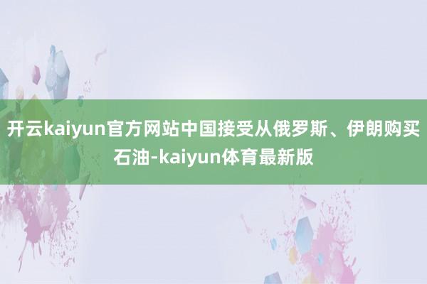 开云kaiyun官方网站中国接受从俄罗斯、伊朗购买石油-kaiyun体育最新版