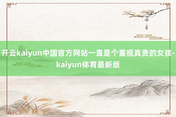 开云kaiyun中国官方网站一直是个重视真贵的女孩-kaiyun体育最新版