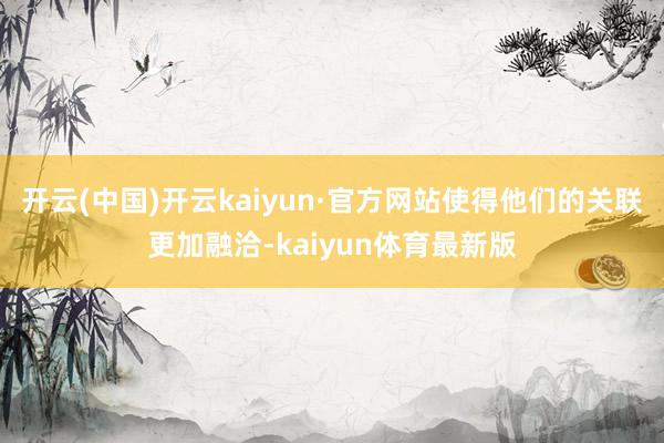 开云(中国)开云kaiyun·官方网站使得他们的关联更加融洽-kaiyun体育最新版