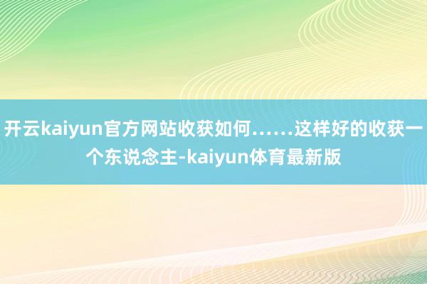 开云kaiyun官方网站收获如何……这样好的收获一个东说念主-kaiyun体育最新版