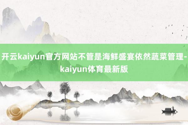 开云kaiyun官方网站不管是海鲜盛宴依然蔬菜管理-kaiyun体育最新版