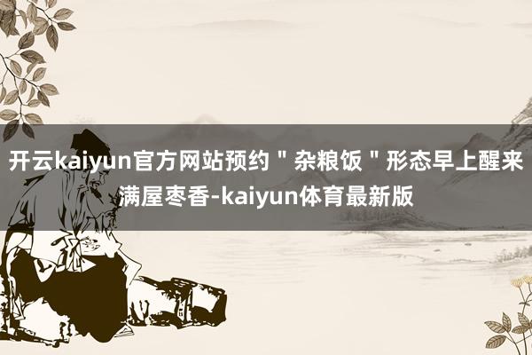 开云kaiyun官方网站预约＂杂粮饭＂形态早上醒来满屋枣香-kaiyun体育最新版