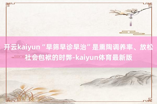 开云kaiyun“早筛早诊早治”是熏陶调养率、放松社会包袱的时弊-kaiyun体育最新版