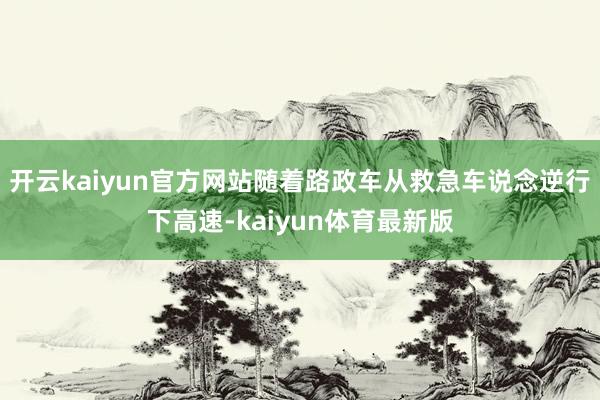 开云kaiyun官方网站随着路政车从救急车说念逆行下高速-kaiyun体育最新版