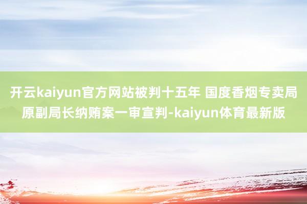 开云kaiyun官方网站被判十五年 国度香烟专卖局原副局长纳贿案一审宣判-kaiyun体育最新版