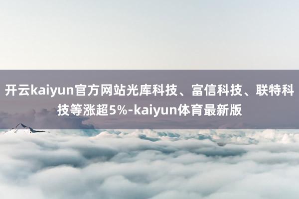 开云kaiyun官方网站光库科技、富信科技、联特科技等涨超5%-kaiyun体育最新版