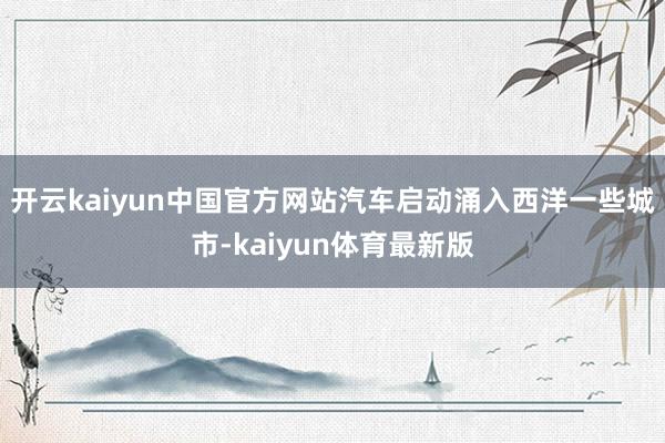 开云kaiyun中国官方网站汽车启动涌入西洋一些城市-kaiyun体育最新版