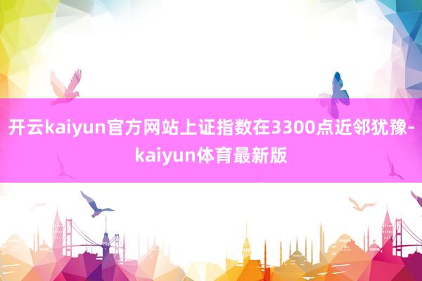 开云kaiyun官方网站上证指数在3300点近邻犹豫-kaiyun体育最新版