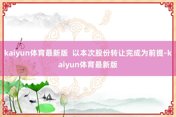 kaiyun体育最新版  以本次股份转让完成为前提-kaiyun体育最新版
