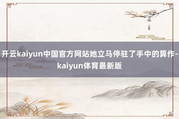 开云kaiyun中国官方网站她立马停驻了手中的算作-kaiyun体育最新版