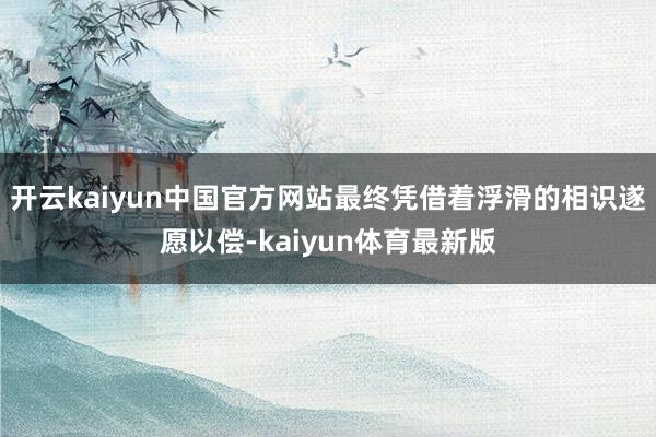 开云kaiyun中国官方网站最终凭借着浮滑的相识遂愿以偿-kaiyun体育最新版
