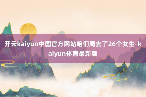 开云kaiyun中国官方网站咱们局去了26个女生-kaiyun体育最新版