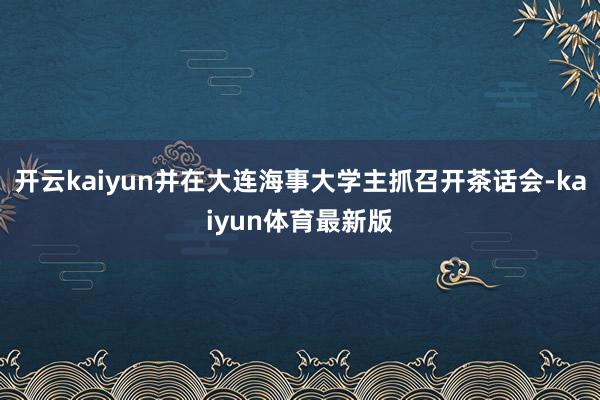 开云kaiyun并在大连海事大学主抓召开茶话会-kaiyun体育最新版