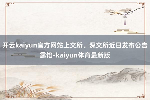 开云kaiyun官方网站　　上交所、深交所近日发布公告露馅-kaiyun体育最新版