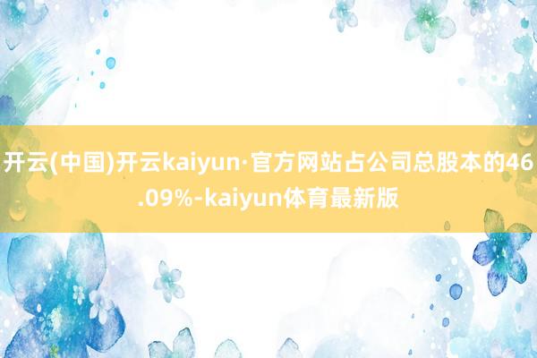 开云(中国)开云kaiyun·官方网站占公司总股本的46.09%-kaiyun体育最新版