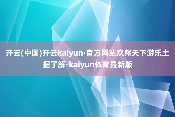 开云(中国)开云kaiyun·官方网站欢然天下游乐土据了解-kaiyun体育最新版