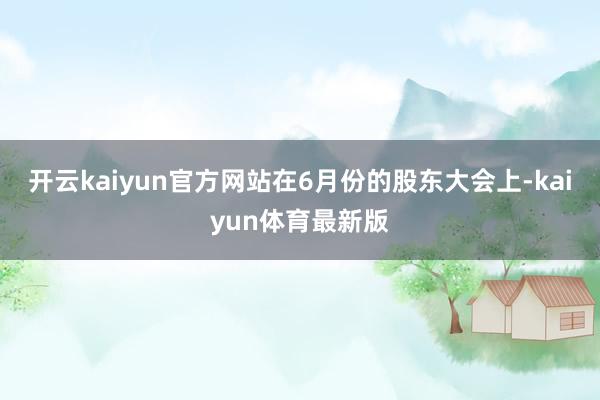 开云kaiyun官方网站在6月份的股东大会上-kaiyun体育最新版