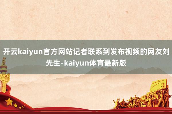 开云kaiyun官方网站记者联系到发布视频的网友刘先生-kaiyun体育最新版