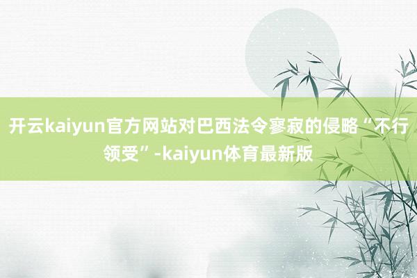 开云kaiyun官方网站对巴西法令寥寂的侵略“不行领受”-kaiyun体育最新版