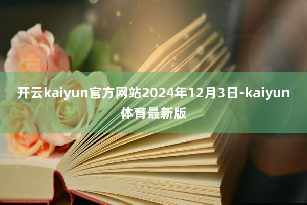 开云kaiyun官方网站2024年12月3日-kaiyun体育最新版