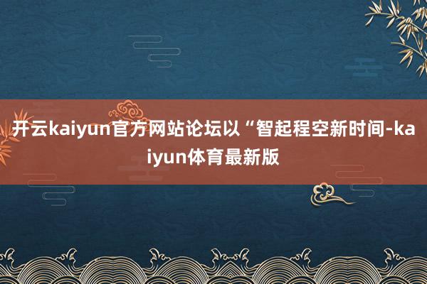 开云kaiyun官方网站论坛以“智起程空新时间-kaiyun体育最新版