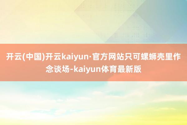 开云(中国)开云kaiyun·官方网站只可螺蛳壳里作念谈场-kaiyun体育最新版
