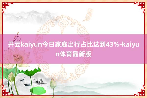 开云kaiyun今日家庭出行占比达到43%-kaiyun体育最新版