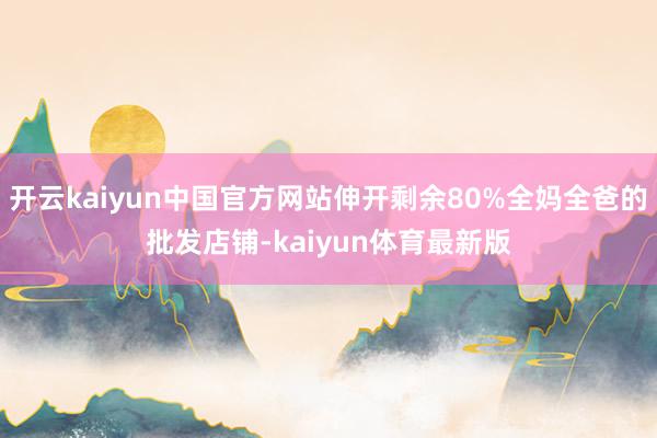 开云kaiyun中国官方网站伸开剩余80%全妈全爸的批发店铺-kaiyun体育最新版