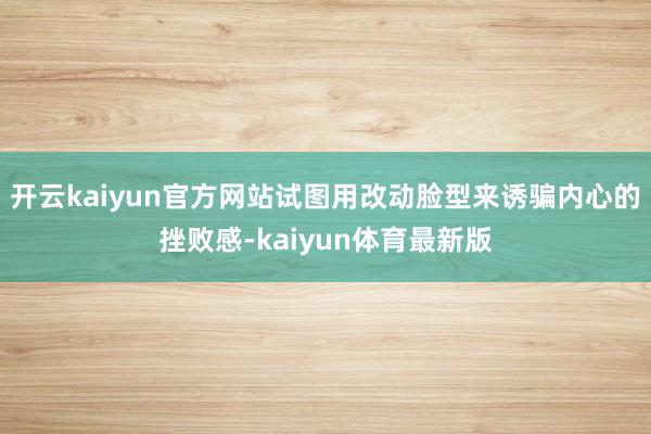 开云kaiyun官方网站试图用改动脸型来诱骗内心的挫败感-kaiyun体育最新版