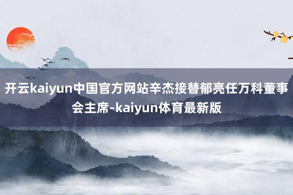 开云kaiyun中国官方网站辛杰接替郁亮任万科董事会主席-kaiyun体育最新版