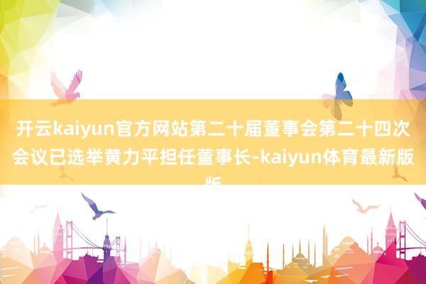 开云kaiyun官方网站第二十届董事会第二十四次会议已选举黄力平担任董事长-kaiyun体育最新版