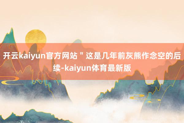 开云kaiyun官方网站＂这是几年前灰熊作念空的后续-kaiyun体育最新版