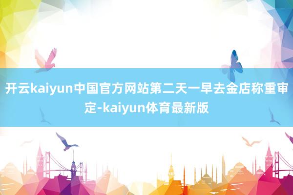 开云kaiyun中国官方网站第二天一早去金店称重审定-kaiyun体育最新版