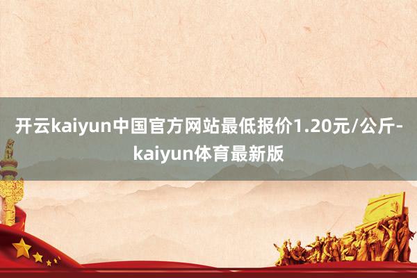 开云kaiyun中国官方网站最低报价1.20元/公斤-kaiyun体育最新版