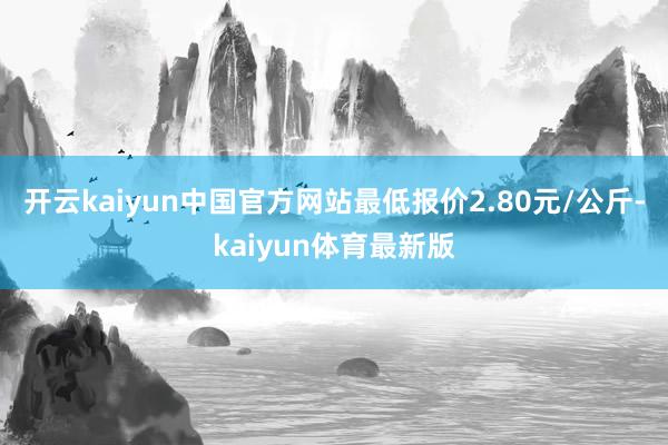 开云kaiyun中国官方网站最低报价2.80元/公斤-kaiyun体育最新版