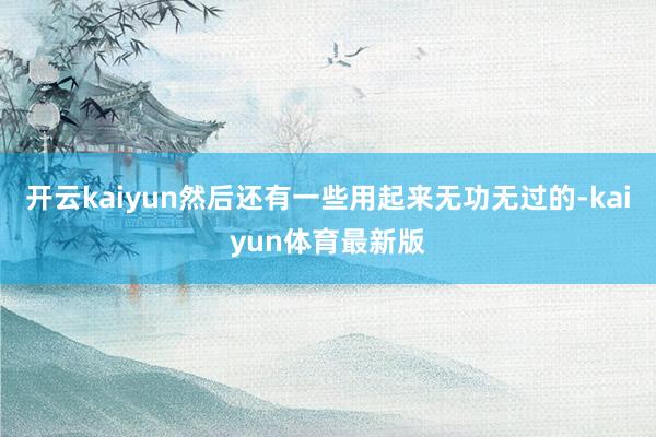 开云kaiyun然后还有一些用起来无功无过的-kaiyun体育最新版