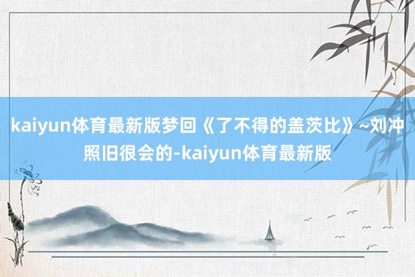 kaiyun体育最新版梦回《了不得的盖茨比》~刘冲照旧很会的-kaiyun体育最新版