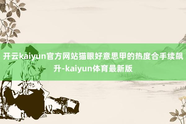 开云kaiyun官方网站猫眼好意思甲的热度合手续飙升-kaiyun体育最新版