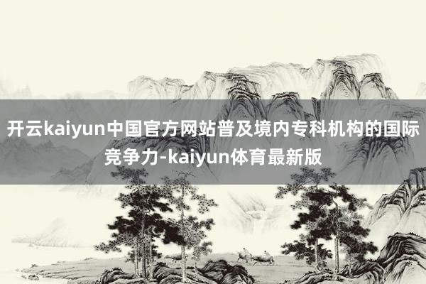 开云kaiyun中国官方网站普及境内专科机构的国际竞争力-kaiyun体育最新版