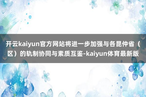 开云kaiyun官方网站将进一步加强与各昆仲省（区）的轨制协同与素质互鉴-kaiyun体育最新版