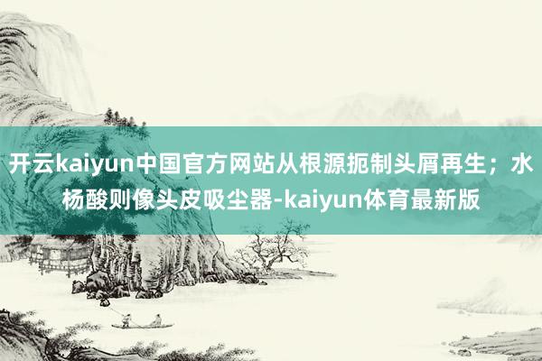 开云kaiyun中国官方网站从根源扼制头屑再生;水杨酸则像头皮吸尘器-kaiyun体育最新版