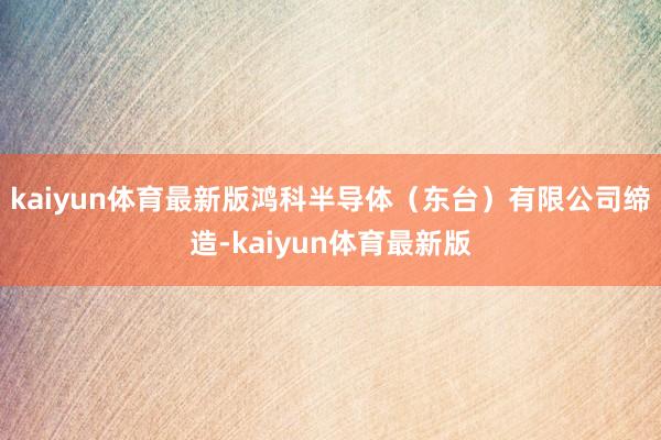 kaiyun体育最新版鸿科半导体(东台)有限公司缔造-kaiyun体育最新版
