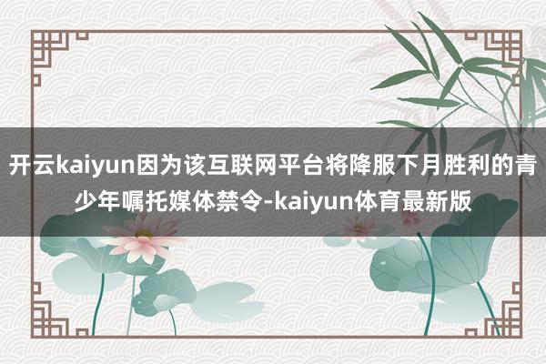 开云kaiyun因为该互联网平台将降服下月胜利的青少年嘱托媒体禁令-kaiyun体育最新版