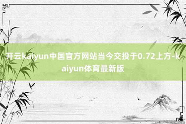 开云kaiyun中国官方网站当今交投于0.72上方-kaiyun体育最新版