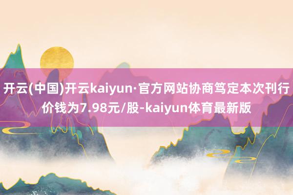开云(中国)开云kaiyun·官方网站协商笃定本次刊行价钱为7.98元/股-kaiyun体育最新版