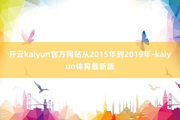 开云kaiyun官方网站从2015年到2019年-kaiyun体育最新版