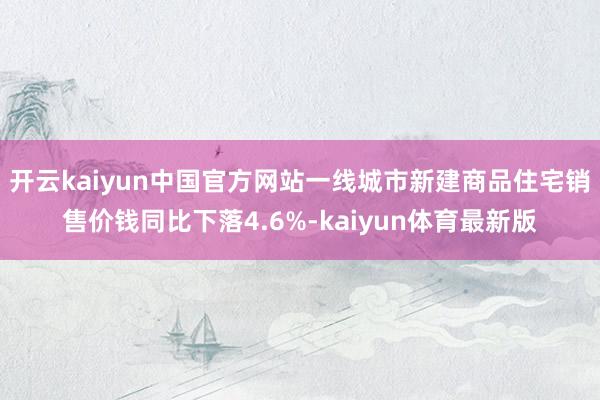 开云kaiyun中国官方网站一线城市新建商品住宅销售价钱同比下落4.6%-kaiyun体育最新版