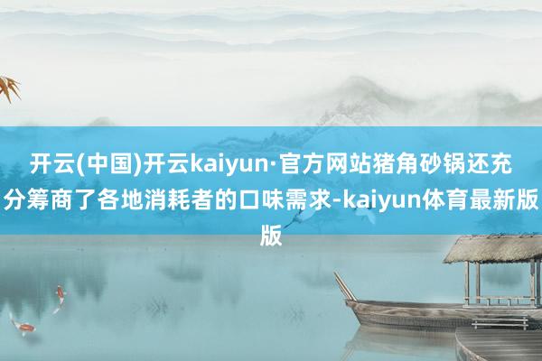 开云(中国)开云kaiyun·官方网站猪角砂锅还充分筹商了各地消耗者的口味需求-kaiyun体育最新版