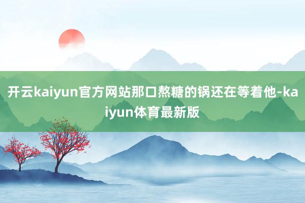 开云kaiyun官方网站那口熬糖的锅还在等着他-kaiyun体育最新版
