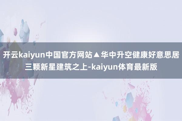 开云kaiyun中国官方网站▲华中升空健康好意思居三颗新星建筑之上-kaiyun体育最新版
